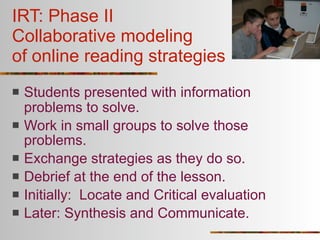 IRT: Phase II
Collaborative modeling
of online reading strategies
   Students presented with information
    problems to solve.
   Work in small groups to solve those
    problems.
   Exchange strategies as they do so.
   Debrief at the end of the lesson.
   Initially: Locate and Critical evaluation
   Later: Synthesis and Communicate.
 