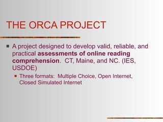 THE ORCA PROJECT
   A project designed to develop valid, reliable, and
    practical assessments of online reading
    comprehension. CT, Maine, and NC. (IES,
    USDOE)
       Three formats: Multiple Choice, Open Internet,
        Closed Simulated Internet
 