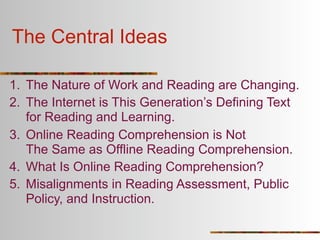 The Central Ideas

1. The Nature of Work and Reading are Changing.
2. The Internet is This Generation’s Defining Text
   for Reading and Learning.
3. Online Reading Comprehension is Not
   The Same as Offline Reading Comprehension.
4. What Is Online Reading Comprehension?
5. Misalignments in Reading Assessment, Public
   Policy, and Instruction.
 