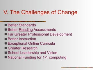 V. The Challenges of Change

 Better Standards
 Better Reading Assessments
 Far Greater Professional Development
 Better Instruction
 Exceptional Online Curricula
 Greater Research
 School Leadership and Vision
 National Funding for 1-1 computing
 