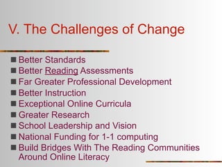 V. The Challenges of Change

 Better Standards
 Better Reading Assessments
 Far Greater Professional Development
 Better Instruction
 Exceptional Online Curricula
 Greater Research
 School Leadership and Vision
 National Funding for 1-1 computing
 Build Bridges With The Reading Communities
  Around Online Literacy
 