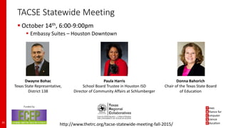 TACSE Statewide Meeting
 October 14th, 6:00-9:00pm
 Embassy Suites – Houston Downtown
35
http://www.thetrc.org/tacse-statewide-meeting-fall-2015/
Dwayne Bohac
Texas State Representative,
District 138
Paula Harris
School Board Trustee in Houston ISD
Director of Community Affairs at Schlumberger
Donna Bahorich
Chair of the Texas State Board
of Education
 