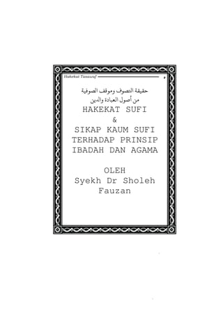 Hakekat Tasawuf
‫ﺤﻛﺼﻮ‬ ‫ﺣﻘﻴﻘﺔ‬‫ﻟﺼﻮﻓﻴﺔ‬ ‫ﻣﻮﻗﻒ‬
‫ﻣﻦ‬‫ﻳﻦ‬ ‫ﻟﻌﺒﺎ‬ ‫ﺻﻮ‬
HAKEKAT SUFI
&
SIKAP KAUM SUFI
TERHADAP PRINSIP
IBADAH DAN AGAMA
OLEH
Syekh Dr Sholeh
Fauzan
 