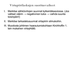 Virtapiirilaskujen suoritusvaiheet Merkitse sähkövirtojen suunnat kytkentäkaaviossa. (Jos valitset väärin  -> negatiivinen tulos -> vaihda suunta toisinpäin!) Merkitse tarkastelusuunnat virtapiirin silmukoihin. Muodosta johtimen haarautumiskohtaan Kirchhoffin 1. lain mukainen virtayhtälö. 