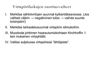 Virtapiirilaskujen suoritusvaiheet Merkitse sähkövirtojen suunnat kytkentäkaaviossa. (Jos valitset väärin  -> negatiivinen tulos -> vaihda suunta toisinpäin!) Merkitse tarkastelusuunnat virtapiirin silmukoihin. Muodosta johtimen haarautumiskohtaan Kirchhoffin 1. lain mukainen virtayhtälö. Valitse suljetussa virtapiirissä ”lähtöpiste”. 