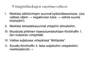 Virtapiirilaskujen suoritusvaiheet Merkitse sähkövirtojen suunnat kytkentäkaaviossa. (Jos valitset väärin  -> negatiivinen tulos -> vaihda suunta toisinpäin!) Merkitse tarkastelusuunnat virtapiirin silmukoihin. Muodosta johtimen haarautumiskohtaan Kirchhoffin 1. lain mukainen virtayhtälö. Valitse suljetussa virtapiirissä ”lähtöpiste”. Sovella Kirchhoffin 2. lakia suljettuihin virtapiireihin: merkkisäännöt  ->  