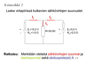 Esimerkki 2 Laske virtapiirissä kulkevien sähkövirtojen suuruudet. Ratkaisu: Merkitään oletetut  sähkövirtojen suunnat  ja  kiertosuunnat  sekä  aloituspiste(et) A   ->   I 1 I 2 I 3 E 2 =5,0 V R s2 =2,0  Ω R=30,0 Ω E 1 =15,0 V R s1 =1,0  Ω + - + - 