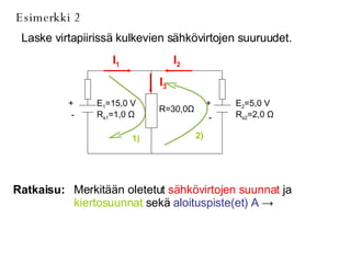 Esimerkki 2 Laske virtapiirissä kulkevien sähkövirtojen suuruudet. Ratkaisu: Merkitään oletetut  sähkövirtojen suunnat  ja  kiertosuunnat  sekä  aloituspiste(et) A   ->   I 1 I 2 I 3 1) 2) E 2 =5,0 V R s2 =2,0  Ω R=30,0 Ω E 1 =15,0 V R s1 =1,0  Ω + - + - 