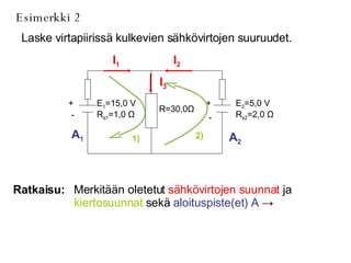 Esimerkki 2 Laske virtapiirissä kulkevien sähkövirtojen suuruudet. Ratkaisu: Merkitään oletetut  sähkövirtojen suunnat  ja  kiertosuunnat  sekä  aloituspiste(et) A   ->   I 1 I 2 I 3 1) 2) A 1 A 2 E 2 =5,0 V R s2 =2,0  Ω R=30,0 Ω E 1 =15,0 V R s1 =1,0  Ω + - + - 
