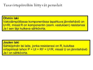 Tasavirtapiireihin liittyvät peruslait Ohmin laki Vakiolämpötilassa komponentissa tapahtuva jännitehäviö on  U=RI, missä R on komponentin (esim. vastuksen) resistanssi Ja I sen läpi kulkeva sähkövirta. Joulen laki Sähköjohdin tai laite, jonka resistanssi on R, kuluttaa  virtapiirissä tehon P = UI = RI 2  = U 2 /R, missä U on jännitehäviö Ja I on sähkövirta.  