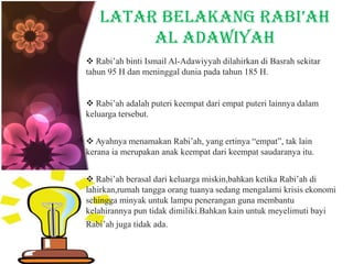 LATAR BELAKANG RABI’AH
AL ADAWIYAH
 Rabi’ah binti Ismail Al-Adawiyyah dilahirkan di Basrah sekitar
tahun 95 H dan meninggal dunia pada tahun 185 H.
 Rabi’ah adalah puteri keempat dari empat puteri lainnya dalam
keluarga tersebut.
 Ayahnya menamakan Rabi’ah, yang ertinya “empat”, tak lain
kerana ia merupakan anak keempat dari keempat saudaranya itu.
 Rabi’ah berasal dari keluarga miskin,bahkan ketika Rabi’ah di
lahirkan,rumah tangga orang tuanya sedang mengalami krisis ekonomi
sehingga minyak untuk lampu penerangan guna membantu
kelahirannya pun tidak dimiliki.Bahkan kain untuk meyelimuti bayi
Rabi’ah juga tidak ada.
 