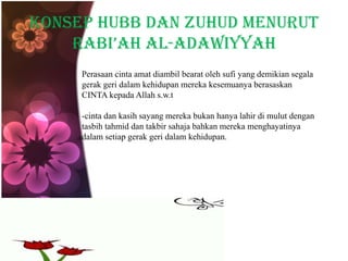 Konsep hubb dan zuhud menurut
RABI’AH al-adawiyyah
Perasaan cinta amat diambil bearat oleh sufi yang demikian segala
gerak geri dalam kehidupan mereka kesemuanya berasaskan
CINTA kepada Allah s.w.t
-cinta dan kasih sayang mereka bukan hanya lahir di mulut dengan
tasbih tahmid dan takbir sahaja bahkan mereka menghayatinya
dalam setiap gerak geri dalam kehidupan.
 