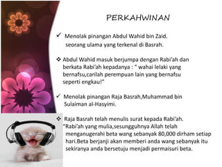 PERKAHWINAN
 Menolak pinangan Abdul Wahid bin Zaid.
seorang ulama yang terkenal di Basrah.
 Abdul Wahid masuk berjumpa dengan Rabi’ah dan
berkata Rabi’ah kepadanya : “ wahai lelaki yang
bernafsu,carilah perempuan lain yang bernafsu
seperti engkau!”
 Menolak pinangan Raja Basrah,Muhammad bin
Sulaiman al-Hasyimi.
 Raja Basrah telah menulis surat kepada Rabi’ah.
“Rabi’ah yang mulia,sesungguhnya Allah telah
menganugerahi beta wang sebanyak 80,000 dirham setiap
hari.Beta berjanji akan memberi anda wang sebanyak itu
sekiranya anda bersetuju menjadi permaisuri beta.
 