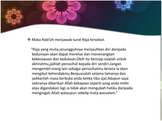  Maka Rabi’ah menjawab surat Raja tersebut.
“Raja yang mulia,sesungguhnya menjauhkan diri daripada
keduniaan akan dapat merehat dan menenangkan
kekecewaan dan kedukaan.Oleh itu bersiap-siaplah untuk
akhiratmu,jadilah penasihat kepada diri sendiri.Jangan
mengambil orang lain sebagai penasihatmu kerana ia akan
mengikut kehendakmu.Berpuasalah selama-lamanya dan
jadikanlah masa berbuka anda ketika tiba ajal.Adapun saya
sekiranya diberikan Allah kekayaan seperti yang anda miliki
atau digandakan lagi ia tidak akan mengubah hatiku daripada
mengingati Allah walaupun sekelip mata.wassalam.”
 