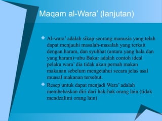 Maqam al-Wara’ (lanjutan)
 Al-wara’ adalah sikap seorang manusia yang telah
dapat menjauhi masalah-masalah yang terkait
dengan haram, dan syubhat (antara yang hala dan
yang haram)=abu Bakar adalah contoh ideal
pelaku wara’ dia tidak akan pernah makan
makanan sebelum mengetahui secara jelas asal
muasal makanan tersebut.
 Resep untuk dapat menjadi Wara’ adalah
membebaskan diri dari hak-hak orang lain (tidak
mendzalimi orang lain)
 