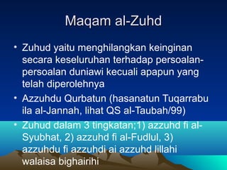 Maqam al-ZuhdMaqam al-Zuhd
• Zuhud yaitu menghilangkan keinginan
secara keseluruhan terhadap persoalan-
persoalan duniawi kecuali apapun yang
telah diperolehnya
• Azzuhdu Qurbatun (hasanatun Tuqarrabu
ila al-Jannah, lihat QS al-Taubah/99)
• Zuhud dalam 3 tingkatan;1) azzuhd fi al-
Syubhat, 2) azzuhd fi al-Fudlul, 3)
azzuhdu fi azzuhdi ai azzuhd lillahi
walaisa bighairihi
 
