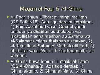 Maqam al-Faqr & Al-GhinaMaqam al-Faqr & Al-Ghina
►Al-Faqr ismun Lillbaraati minal malikahAl-Faqr ismun Lillbaraati minal malikah
(QS Fathir/15). Ada tiga derajat kefakiran;(QS Fathir/15). Ada tiga derajat kefakiran;
1) Faqr Azzuhhad yakni Qabdul yaddi1) Faqr Azzuhhad yakni Qabdul yaddi
anidduniya dhabtan au thalaban waanidduniya dhabtan au thalaban wa
iskatullisan anha madhan au Zamma waiskatullisan anha madhan au Zamma wa
al-Salamatu minha thalaban au tarkan, 2)al-Salamatu minha thalaban au tarkan, 2)
al-Ruju’ Ila al-Sabaq bi Muthalaatil Fadl, 3)al-Ruju’ Ila al-Sabaq bi Muthalaatil Fadl, 3)
al-Ithtirar wa al-Wuqu’ fi Yadilmunqathi’ al-al-Ithtirar wa al-Wuqu’ fi Yadilmunqathi’ al-
wihdani.wihdani.
►Al-Ghina huwa Ismun Lil maliki al-TaamAl-Ghina huwa Ismun Lil maliki al-Taam
(QS Al-Dhuha/8). Ada tiga derajat; 1)(QS Al-Dhuha/8). Ada tiga derajat; 1)
Ghina al-qalb, 2) Ghina al-Nafs, 3) GhinaGhina al-qalb, 2) Ghina al-Nafs, 3) Ghina
 