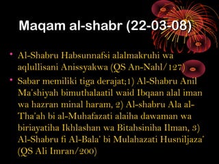 Maqam al-shabr (22-03-08)Maqam al-shabr (22-03-08)
• Al-Shabru Habsunnafsi alalmakruhi waAl-Shabru Habsunnafsi alalmakruhi wa
aqlullisani Anissyakwa (QS An-Nahl/127)aqlullisani Anissyakwa (QS An-Nahl/127)
• Sabar memiliki tiga derajat;1) Al-Shabru AnilSabar memiliki tiga derajat;1) Al-Shabru Anil
Ma’shiyah bimuthalaatil waid Ibqaan alal imanMa’shiyah bimuthalaatil waid Ibqaan alal iman
wa hazran minal haram, 2) Al-shabru Ala al-wa hazran minal haram, 2) Al-shabru Ala al-
Tha’ah bi al-Muhafazati alaiha dawaman waTha’ah bi al-Muhafazati alaiha dawaman wa
biriayatiha Ikhlashan wa Bitahsiniha Ilman, 3)biriayatiha Ikhlashan wa Bitahsiniha Ilman, 3)
Al-Shabru fi Al-Bala’ bi Mulahazati Husniljaza’Al-Shabru fi Al-Bala’ bi Mulahazati Husniljaza’
(QS Ali Imran/200)(QS Ali Imran/200)
 