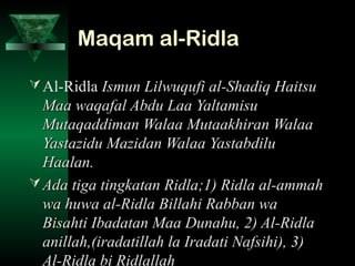 Maqam al-RidlaMaqam al-Ridla
Al-Ridla Ismun Lilwuqufi al-Shadiq HaitsuIsmun Lilwuqufi al-Shadiq Haitsu
Maa waqafal Abdu Laa YaltamisuMaa waqafal Abdu Laa Yaltamisu
Mutaqaddiman Walaa Mutaakhiran WalaaMutaqaddiman Walaa Mutaakhiran Walaa
Yastazidu Mazidan Walaa YastabdiluYastazidu Mazidan Walaa Yastabdilu
Haalan.Haalan.
 Ada tiga tingkatan Ridla;1) Ridla al-ammahAda tiga tingkatan Ridla;1) Ridla al-ammah
wa huwa al-Ridla Billahi Rabban wawa huwa al-Ridla Billahi Rabban wa
Bisahti Ibadatan Maa Dunahu, 2) Al-RidlaBisahti Ibadatan Maa Dunahu, 2) Al-Ridla
anillah,(iradatillah la Iradati Nafsihi), 3)anillah,(iradatillah la Iradati Nafsihi), 3)
Al-Ridla bi Ridlallah
 