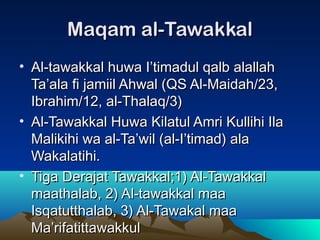 Maqam al-TawakkalMaqam al-Tawakkal
• Al-tawakkal huwa I’timadul qalb alallahAl-tawakkal huwa I’timadul qalb alallah
Ta’ala fi jamiil Ahwal (QS Al-Maidah/23,Ta’ala fi jamiil Ahwal (QS Al-Maidah/23,
Ibrahim/12, al-Thalaq/3)Ibrahim/12, al-Thalaq/3)
• Al-Tawakkal Huwa Kilatul Amri Kullihi IlaAl-Tawakkal Huwa Kilatul Amri Kullihi Ila
Malikihi wa al-Ta’wil (al-I’timad) alaMalikihi wa al-Ta’wil (al-I’timad) ala
Wakalatihi.Wakalatihi.
• Tiga Derajat Tawakkal;1) Al-TawakkalTiga Derajat Tawakkal;1) Al-Tawakkal
maathalab, 2) Al-tawakkal maamaathalab, 2) Al-tawakkal maa
Isqatutthalab, 3) Al-Tawakal maaIsqatutthalab, 3) Al-Tawakal maa
Ma’rifatittawakkulMa’rifatittawakkul
 