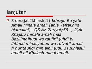 lanjutan
 3 derajat Ikhlash;1) Ikhraju Ru’yatilIkhraju Ru’yatil
Amali Minala amali (anla YaftakhiraAmali Minala amali (anla Yaftakhira
biamalihi)—QS Az-Zariyat/56--,biamalihi)—QS Az-Zariyat/56--, 2)Al-2)Al-
Khajalu minala amali maaKhajalu minala amali maa
Bazlilmajhudi wa taufiril juhdi biBazlilmajhudi wa taufiril juhdi bi
ihtimai minasyuhud wa ru’yatil amaliihtimai minasyuhud wa ru’yatil amali
fi nuritaufiqi min ainil judifi nuritaufiqi min ainil judi, 3) IkhlasulIkhlasul
amali bil Khalash minal amali.amali bil Khalash minal amali.
 