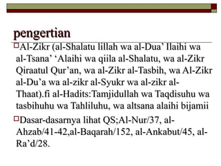 pengertianpengertian
Al-Zikr (al-Shalatu lillah wa al-Dua’ Ilaihi waAl-Zikr (al-Shalatu lillah wa al-Dua’ Ilaihi wa
al-Tsana’ ‘Alaihi wa qiila al-Shalatu, wa al-Zikral-Tsana’ ‘Alaihi wa qiila al-Shalatu, wa al-Zikr
Qiraatul Qur’an, wa al-Zikr al-Tasbih, wa Al-ZikrQiraatul Qur’an, wa al-Zikr al-Tasbih, wa Al-Zikr
al-Du’a wa al-zikr al-Syukr wa al-zikr al-al-Du’a wa al-zikr al-Syukr wa al-zikr al-
Thaat).fi al-Hadits:Tamjidullah wa Taqdisuhu waThaat).fi al-Hadits:Tamjidullah wa Taqdisuhu wa
tasbihuhu wa Tahliluhu, wa altsana alaihi bijamiitasbihuhu wa Tahliluhu, wa altsana alaihi bijamii
Dasar-dasarnya lihat QS;Al-Nur/37, al-Dasar-dasarnya lihat QS;Al-Nur/37, al-
Ahzab/41-42,al-Baqarah/152, al-Ankabut/45, al-Ahzab/41-42,al-Baqarah/152, al-Ankabut/45, al-
Ra’d/28.Ra’d/28.
 