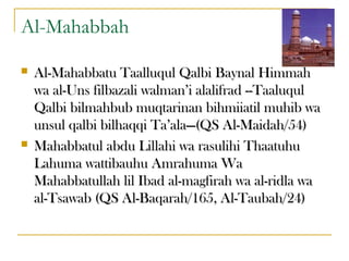 Al-Mahabbah
 Al-Mahabbatu Taalluqul Qalbi Baynal HimmahAl-Mahabbatu Taalluqul Qalbi Baynal Himmah
wa al-Uns filbazali walman’i alalifrad --Taaluqulwa al-Uns filbazali walman’i alalifrad --Taaluqul
Qalbi bilmahbub muqtarinan bihmiiatil muhib waQalbi bilmahbub muqtarinan bihmiiatil muhib wa
unsul qalbi bilhaqqi Ta’ala—(QS Al-Maidah/54)unsul qalbi bilhaqqi Ta’ala—(QS Al-Maidah/54)
 Mahabbatul abdu Lillahi wa rasulihi ThaatuhuMahabbatul abdu Lillahi wa rasulihi Thaatuhu
Lahuma wattibauhu Amrahuma WaLahuma wattibauhu Amrahuma Wa
Mahabbatullah lil Ibad al-magfirah wa al-ridla waMahabbatullah lil Ibad al-magfirah wa al-ridla wa
al-Tsawab (QS Al-Baqarah/165, Al-Taubah/24)al-Tsawab (QS Al-Baqarah/165, Al-Taubah/24)
 
