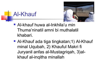 Al-Khauf
 Al-khauf huwa al-Inkhila’u min
Thuma’ninatil amni bi muthalatil
khabari.
 Al-Khauf ada tiga tingkatan;1) Al-Khauf
minal Uqubah, 2) Khauful Makri fi
Juryanil anfas al-Mustagriqah, 3)al-
khauf al-inqitha minallah
 