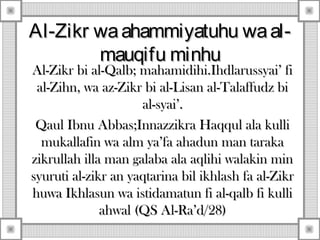 Al-Zikr waahammiyatuhu waal-Al-Zikr waahammiyatuhu waal-
mauqifu minhumauqifu minhu
Al-Zikr bi al-Qalb; mahamidihi.Ihdlarussyai’ fiAl-Zikr bi al-Qalb; mahamidihi.Ihdlarussyai’ fi
al-Zihn, wa az-Zikr bi al-Lisan al-Talaffudz bial-Zihn, wa az-Zikr bi al-Lisan al-Talaffudz bi
al-syai’.al-syai’.
Qaul Ibnu Abbas;Innazzikra Haqqul ala kulliQaul Ibnu Abbas;Innazzikra Haqqul ala kulli
mukallafin wa alm ya’fa ahadun man tarakamukallafin wa alm ya’fa ahadun man taraka
zikrullah illa man galaba ala aqlihi walakin minzikrullah illa man galaba ala aqlihi walakin min
syuruti al-zikr an yaqtarina bil ikhlash fa al-Zikrsyuruti al-zikr an yaqtarina bil ikhlash fa al-Zikr
huwa Ikhlasun wa istidamatun fi al-qalb fi kullihuwa Ikhlasun wa istidamatun fi al-qalb fi kulli
ahwal (QS Al-Ra’d/28)ahwal (QS Al-Ra’d/28)
 