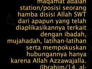 maqamat adalahmaqamat adalah
station/posisi seorangstation/posisi seorang
hamba disisi Allah SWThamba disisi Allah SWT
dari apapun yang telahdari apapun yang telah
diaplikasikannya terkaitdiaplikasikannya terkait
dengan ibadah,dengan ibadah,
mujahadah, latihan-latihanmujahadah, latihan-latihan
serta mempokuskanserta mempokuskan
hubungannya hanyahubungannya hanya
karena Allah Azzawajalla.karena Allah Azzawajalla.
 