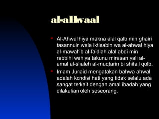 al-aHwaalal-aHwaal
 Al-Ahwal hiya makna alal qalb min ghairiAl-Ahwal hiya makna alal qalb min ghairi
tasannuin wala iktisabin wa al-ahwal hiyatasannuin wala iktisabin wa al-ahwal hiya
al-mawahib al-faidlah alal abdi minal-mawahib al-faidlah alal abdi min
rabbihi wahiya takunu mirasan yali al-rabbihi wahiya takunu mirasan yali al-
amal al-shaleh al-muqtarin bi shifail qolb.amal al-shaleh al-muqtarin bi shifail qolb.
 Imam Junaid mengatakan bahwa ahwalImam Junaid mengatakan bahwa ahwal
adalah kondisi hati yang tidak selalu adaadalah kondisi hati yang tidak selalu ada
sangat terkait dengan amal ibadah yangsangat terkait dengan amal ibadah yang
dilakukan oleh seseorang.dilakukan oleh seseorang.
 