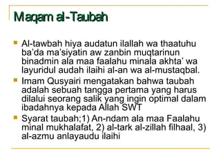 Maqam al-TaubahMaqam al-Taubah
 Al-tawbah hiya audatun ilallah wa thaatuhu
ba’da ma’siyatin aw zanbin muqtarinun
binadmin ala maa faalahu minala akhta’ wa
layuridul audah ilaihi al-an wa al-mustaqbal.
 Imam Qusyairi mengatakan bahwa taubah
adalah sebuah tangga pertama yang harus
dilalui seorang salik yang ingin optimal dalam
ibadahnya kepada Allah SWT
 Syarat taubah;1) An-ndam ala maa Faalahu
minal mukhalafat, 2) al-tark al-zillah filhaal, 3)
al-azmu anlayaudu ilaihi
 