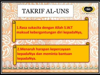 TAKRIF AL-UNS
1.Rasa sukacita dengan Allah S.W.T
maksud kebergantungan diri kepadaNya,
2.Menaruh harapan kepercayaan
kepadaNya dan meminta bantuan
kepadaNya.
 