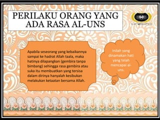 PERILAKU ORANG YANG
ADA RASA AL-UNS
Apabila seseorang yang kebaikannya
sampai ke hadrat Allah taala, maka
hatinya dilapangkan (gembira tanpa
bimbang) sehingga rasa gembira atau
suka itu membuatkan yang tersisa
dalam dirinya hanyalah kesibukan
melakukan ketaatan bersama Allah.
Inilah yang
dinamakan hati
yang telah
mencapai al-
uns.
 