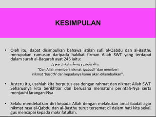 • Oleh itu, dapat disimpulkan bahawa istilah sufi al-Qabdu dan al-Basthu
merupakan rumusan daripada hakikat firman Allah SWT yang terdapat
dalam surah al-Baqarah ayat 245 iaitu:
‫ترجعون‬ ‫وإليه‬ ‫ويبسط‬ ‫يقبض‬ ‫وهللا‬
“Dan Allah memberi nikmat 'qabadh' dan memberi
nikmat ‘basath' dan kepadanya kamu akan dikembalikan’’.
• Justeru itu, usahlah kita berputus asa dengan rahmat dan nikmat Allah SWT.
Seharusnya kita berikhtiar dan berusaha mematuhi perintah-Nya serta
menjauhi larangan-Nya.
• Selalu mendekatkan diri kepada Allah dengan melakukan amal ibadat agar
nikmat rasa al-Qabdu dan al-Basthu turut tersemat di dalam hati kita sekali
gus mencapai kepada makrifatullah.
 