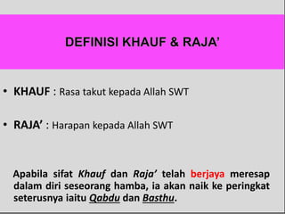 • KHAUF : Rasa takut kepada Allah SWT
• RAJA’ : Harapan kepada Allah SWT
Apabila sifat Khauf dan Raja’ telah berjaya meresap
dalam diri seseorang hamba, ia akan naik ke peringkat
seterusnya iaitu Qabdu dan Basthu.
 