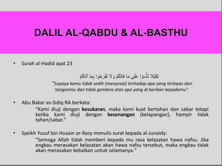 • Surah al-Hadid ayat 23
َ‫م‬ِ‫ب‬ ‫وا‬ُ‫ح‬َ‫ر‬ْ‫ف‬َ‫ت‬ َ‫َل‬ َ‫و‬ ْ‫م‬ُ‫ك‬َ‫ت‬‫ا‬َ‫ف‬ ‫ا‬َ‫م‬ ‫ى‬َ‫ل‬َ‫ع‬ ‫ا‬ ْ‫و‬َ‫س‬ْ‫أ‬َ‫ت‬ َ‫َْل‬‫ي‬َ‫ك‬ِ‫ل‬ْ‫م‬ُ‫ك‬‫ا‬َ‫ت‬‫آ‬ ‫ا‬
“Supaya kamu tidak sedih (menyesal) terhadap apa yang terlepas dari
tanganmu dan tidak gembira atas apa yang di berikan kepadamu".
• Abu Bakar as-Sidiq RA berkata:
“Kami diuji dengan kesukaran, maka kami kuat bertahan dan sabar tetapi
ketika kami diuji dengan kesenangan (kelapangan), hampir tidak
tahan/sabar."
• Syeikh Yusuf bin Husain ar-Razy menulis surat kepada al-Junaidy:
"Semoga Allah tidak memberi kepada mu rasa kelazatan hawa nafsu. Jika
engkau merasakan kelazatan akan hawa nafsu tersebut, maka engkau tidak
akan merasakan kebaikan untuk selamanya."
 