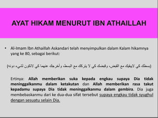 • Al-Imam Ibn Athaillah Askandari telah menyimpulkan dalam Kalam hikamnya
yang ke 80, sebagai berikut:
(‫دونه‬ ‫لشيء‬ ‫َلتكون‬ ‫كي‬ ‫عنهما‬ ‫وأخرجك‬ ،‫البسط‬ ‫مع‬ ‫يتركك‬ ‫َل‬ ‫كي‬ ‫وقبضك‬ ،‫القبض‬ ‫مع‬ ‫َليبقيك‬ ‫كي‬ ‫)بسطك‬
Ertinya: Allah memberikan suka kepada engkau supaya Dia tidak
meninggalkanmu dalam ketakutan dan Allah memberikan rasa takut
kepadamu supaya Dia tidak meninggalkanmu dalam gembira. Dia juga
membebaskanmu dari ke dua-dua sifat tersebut supaya engkau tidak syughul
dengan sesuatu selain Dia.
 