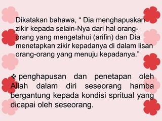 Dikatakan bahawa, “ Dia menghapuskan
zikir kepada selain-Nya dari hal orang-
orang yang mengetahui (arifin) dan Dia
menetapkan zikir kepadanya di dalam lisan
orang-orang yang menuju kepadanya.”
 penghapusan dan penetapan oleh
Allah dalam diri seseorang hamba
bergantung kepada kondisi spritual yang
dicapai oleh seseorang.
 