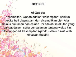 DEFINISI
Al-Qabdu:
Kesempitan. Qabdh adalah “kesempitan” spiritual
ketika hati digenggam dan disempitkan oleh Allah
melalui hukuman dan celaan. Ini adalah ketakutan yang
sangat dalam, serta pengalaman tentang waktu kini.
Setiap terjadi kesempitan (qabdh) selalu diikuti oleh
keluasan (basth).
 