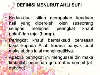 DEFINISI MENURUT AHLI SUFI
• Kedua-dua istilah merupakan keadaan
hati yang diperolehi oleh seseorang
selepas melepasi peringkat khauf
(takut)dan raja’ (harap).
• Peringkat khauf bermaksud perasaan
takut kepada Allah kerana banyak buat
maksiat dan lalai mengingatiNya.
• Apabila peringkat ini menguasai diri maka
timbullah perasaan gerun atau sempit (al-
qabdhu).
 