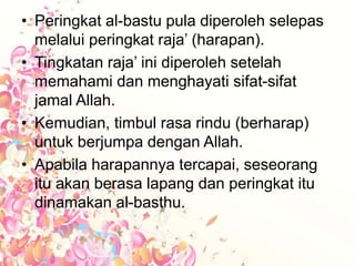 • Peringkat al-bastu pula diperoleh selepas
melalui peringkat raja’ (harapan).
• Tingkatan raja’ ini diperoleh setelah
memahami dan menghayati sifat-sifat
jamal Allah.
• Kemudian, timbul rasa rindu (berharap)
untuk berjumpa dengan Allah.
• Apabila harapannya tercapai, seseorang
itu akan berasa lapang dan peringkat itu
dinamakan al-basthu.
 