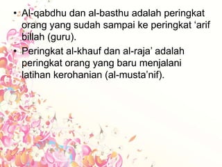 • Al-qabdhu dan al-basthu adalah peringkat
orang yang sudah sampai ke peringkat ‘arif
billah (guru).
• Peringkat al-khauf dan al-raja’ adalah
peringkat orang yang baru menjalani
latihan kerohanian (al-musta’nif).
 