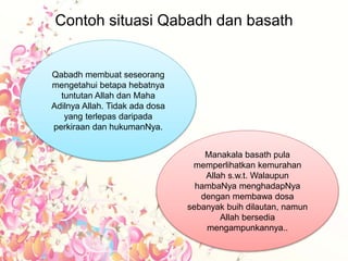 Contoh situasi Qabadh dan basath
Qabadh membuat seseorang
mengetahui betapa hebatnya
tuntutan Allah dan Maha
Adilnya Allah. Tidak ada dosa
yang terlepas daripada
perkiraan dan hukumanNya.
Manakala basath pula
memperlihatkan kemurahan
Allah s.w.t. Walaupun
hambaNya menghadapNya
dengan membawa dosa
sebanyak buih dilautan, namun
Allah bersedia
mengampunkannya..
 