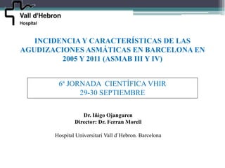 INCIDENCIA Y CARACTERÍSTICAS DE LAS
AGUDIZACIONES ASMÁTICAS EN BARCELONA EN
         2005 Y 2011 (ASMAB III Y IV)


        6ª JORNADA CIENTÍFICA VHIR
              29-30 SEPTIEMBRE

                  Dr. Iñigo Ojanguren
               Director: Dr. Ferran Morell

       Hospital Universitari Vall d´Hebron. Barcelona
 