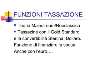 FUNZIONI TASSAZIONE
Teoria Mainstream/Neoclassica
 Tassazine con il Gold Standard
e la convertibilità Sterlina, Dollaro.
Funzione di finanziare la spesa.
Anche con l’euro….


 