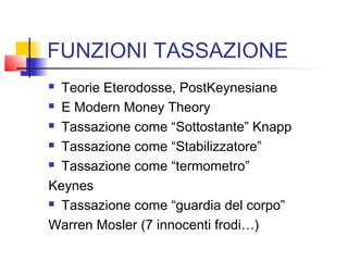 FUNZIONI TASSAZIONE
Teorie Eterodosse, PostKeynesiane
 E Modern Money Theory
 Tassazione come “Sottostante” Knapp
 Tassazione come “Stabilizzatore”
 Tassazione come “termometro”
Keynes
 Tassazione come “guardia del corpo”
Warren Mosler (7 innocenti frodi…)


 