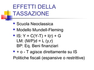 EFFETTI DELLA
TASSAZIONE
Scuola Neoclassica
 Modello Mundell-Fleming
 IS: Y = C(Y-T) + I(r) + G
LM: (M/P)d = L (y,r)
BP: Eq. Beni finanziari
 + o - T agisce direttamente su IS
Politiche fiscali (espansive o restrittive)


 