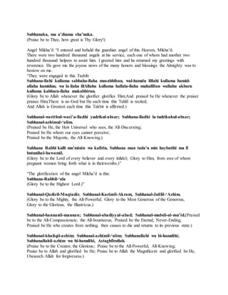 Subhanaka, ma a’zhama sha’nuka.
(Praise be to Thee, how great is Thy Glory!)
Angel Mikha’il “I entered and beheld the guardian angel of this Heaven, Mikha’il.
There were two hundred thousand angels at his service, each one of whom had another two
hundred thousand helpers to assist him. I greeted him and he returned my greetings with
reverence. He gave me the joyous news of the many honors and blessings the Almighty was to
bestow on me.
“They were engaged in this Tasbih:
Subhana-llahi kullama sabbaha-llaha musabbihun, wal-hamdu lillahi kullama hamid-
allaha hamidun, wa la ilaha illAllahu kullama hallala-llaha muhallilun wallahu akbaru
kullama kabbara-llaha mukabbirun.
(Glory be to Allah whenever the glorifier glorifies Him;And praised be He whenever the praiser
praises Him;There is no God but He each time this Tahlil is recited;
And Allah is Greatest each time this Takbir is affirmed.)
Subhanal-warithul-wasi’u-lladhi yudrikul-absar; Subhana-lladhi la tudrikuhul-absar;
Subhanal-azhimul-‘alim.
(Praised be He, the Heir Universal who sees, the All-Discerning;
Praised be He whom our eyes cannot perceive;
Praised be the Majestic, the All-Knowing.)
Subhana Rabbi kulli mu’minin wa kafirin, Subhana man tada’u min haybatihi ma fi
butunihal-hawamil.
(Glory be to the Lord of every believer and every infidel; Glory to Him, from awe of whom
pregnant women bring forth what is in theirwombs.)”
“The glorification of the angel Mikha’il is this:
Subhana-Rabbil-‘ala
(Glory be to the Highest Lord.)”
Subhanal-Qadiril-Muqtadir, Subhanal-Karimil-Akram, Subhanal-Jalilil-‘Azhim.
(Glory be to the Mighty, the All-Powerful; Glory to the Most Generous of the Generous,
Glory to the Glorious, the Illustrious.)
Subhanal-hannanil-mannan; Subhanal-abadiyyul-abad; Subhanal-mubdi-al-mu’id.(Praised
be to the All-Compassionate, the All-bounteous; Praised be the Eternal, Never-Ending;
Praised be He who creates from nothing, then causes to die and returns to its previous state.)
Subhanal-khaliqil-azhim; Subhanal-azhimil-‘alim; Subhanallahi wa bi-hamdihi;
Subhanallahil-azhim wa bi-hamdihi, Astaghfirullah.
(Praise be to the Creator, the Glorious; Praise be to the All-Powerful, All-Knowing;
Praise be to Allah and glorified be He; Praise be to Allah the Magnificent and glorified be He,
I beseech Allah for forgiveness.)
 