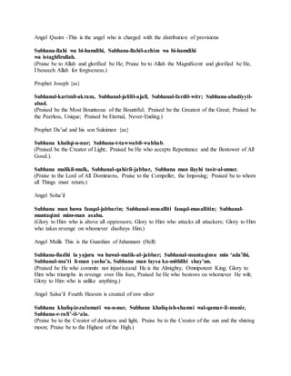 Angel Qasim -This is the angel who is charged with the distribution of provisions
Subhana-llahi wa bi-hamdihi, Subhana-llahil-azhim wa bi-hamdihi
wa istaghfirullah.
(Praise be to Allah and glorified be He; Praise be to Allah the Magnificent and glorified be He,
I beseech Allah for forgiveness.)
Prophet Joseph {as}
Subhanal-karimil-akram, Subhanal-jalilil-ajall, Subhanal-fardil-witr; Subhana-abadiyyil-
abad.
(Praised be the Most Bounteous of the Bountiful; Praised be the Greatest of the Great; Praised be
the Peerless, Unique; Praised be Eternal, Never-Ending.)
Prophet Da’ud and his son Suleiman {as}
Subhana khaliqi-n-nur; Subhana-t-tawwabil-wahhab.
(Praised be the Creator of Light; Praised be He who accepts Repentance and the Bestower of All
Good.).
Subhana malikil-mulk, Subhanal-qahiril-jabbar, Subhana man ilayhi tasir-al-umur.
(Praise to the Lord of All Dominions, Praise to the Compeller, the Imposing; Praised be to whom
all Things must return.)
Angel Soha’il
Subhana man huwa fauqal-jabbarin; Subhanal-musalliti fauqal-musallitin; Subhanal-
muntaqimi mim-man asahu.
(Glory to Him who is above all oppressors; Glory to Him who attacks all attackers; Glory to Him
who takes revenge on whomever disobeys Him.)
Angel Malik This is the Guardian of Jahannam (Hell)
Subhana-lladhi la yajuru wa huwal-malik-al-jabbar; Subhanal-muntaqimu min ‘ada’ihi,
Subhanal-mu’ti li-man yasha’a, Subhana man laysa ka-mithlihi shay’un.
(Praised be He who commits not injusticeand He is the Almighty, Omnipotent King; Glory to
Him who triumphs in revenge over His foes, Praised be He who bestows on whomever He wilt;
Glory to Him who is unlike anything.)
Angel Salsa’il Fourth Heaven is created of raw silver
Subhana khaliq-iz-zulumati wa-n-nur, Subhana khaliq-ish-shamsi wal-qamar-il-munir,
Subhana-r-rafi’-il-‘ala.
(Praise be to the Creator of darkness and light, Praise be to the Creator of the sun and the shining
moon; Praise be to the Highest of the High.)
 